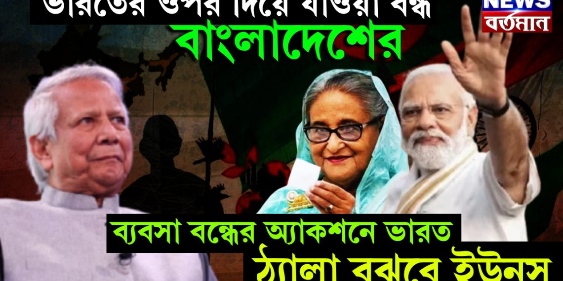 ভারতের ওপর দিয়ে যাওয়া বন্ধ বাংলাদেশের, ব্যবসা বন্ধের অ্যাকশনে ভারত, ঠ্যালা বুঝবে ইউনূস
