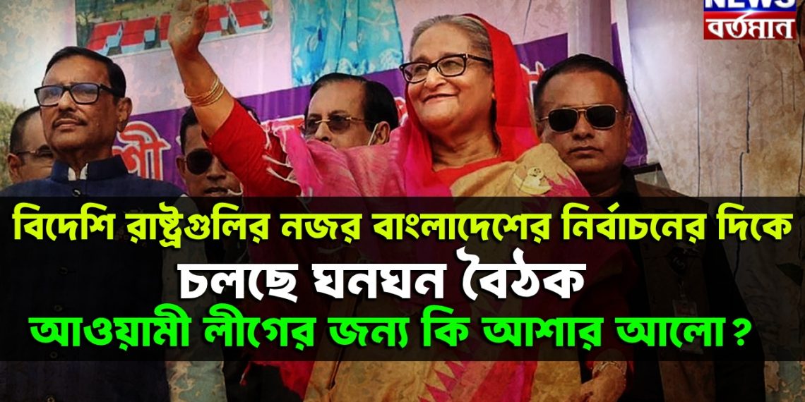 বিদেশি রাষ্ট্রগুলির নজর বাংলাদেশের নির্বাচনের দিকে চলছে ঘনঘন বৈঠক, আওয়ামী লীগের জন্য কি আশার আলো?