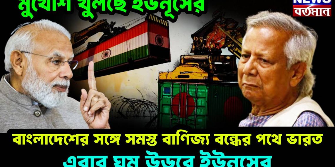 মুখোশ খুলছে ইউনূসের, বাংলাদেশের সঙ্গে সমস্ত বাণিজ্য বন্ধের পথে ভারত, এবার ঘুম উড়বে ইউনূসের