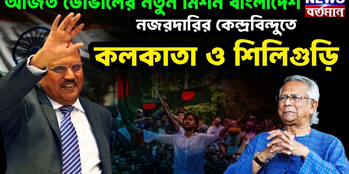 অজিত ডোভালের নতুন মিশন বাংলাদেশ নজরদারির কেন্দ্রবিন্দুতে কলকাতা ও শিলিগুড়ি