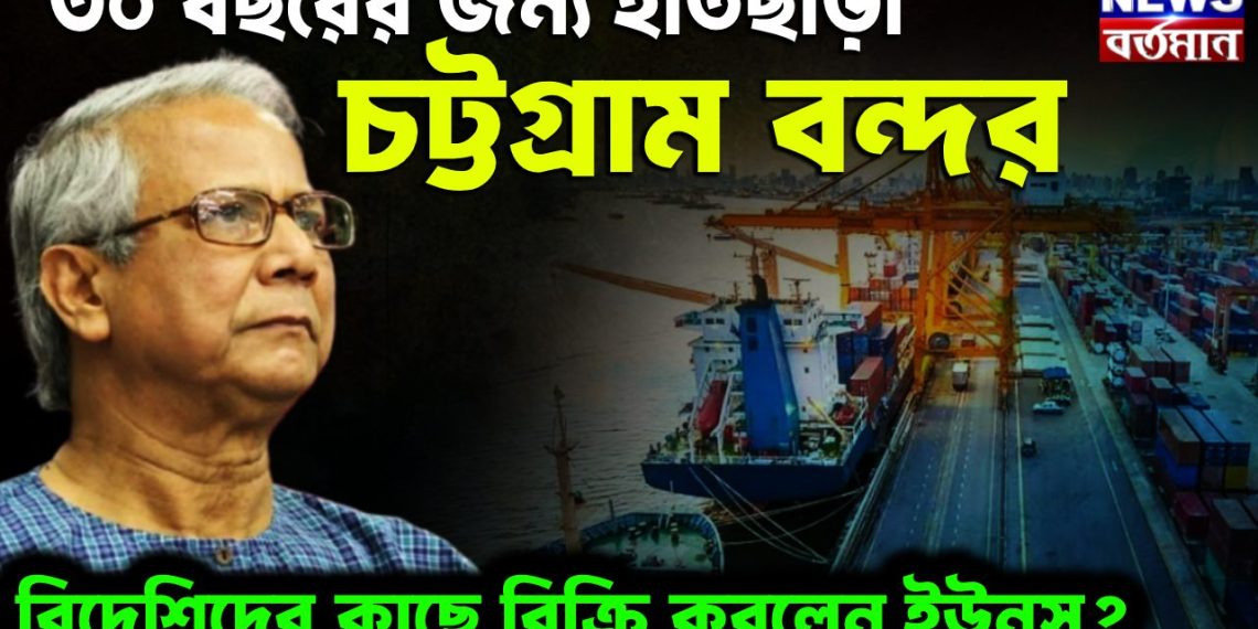 ৩০ বছরের জন্য হাতছাড়া চট্টগ্রাম বন্দর বিদেশিদের কাছে বিক্রি করলেন ইউনূস