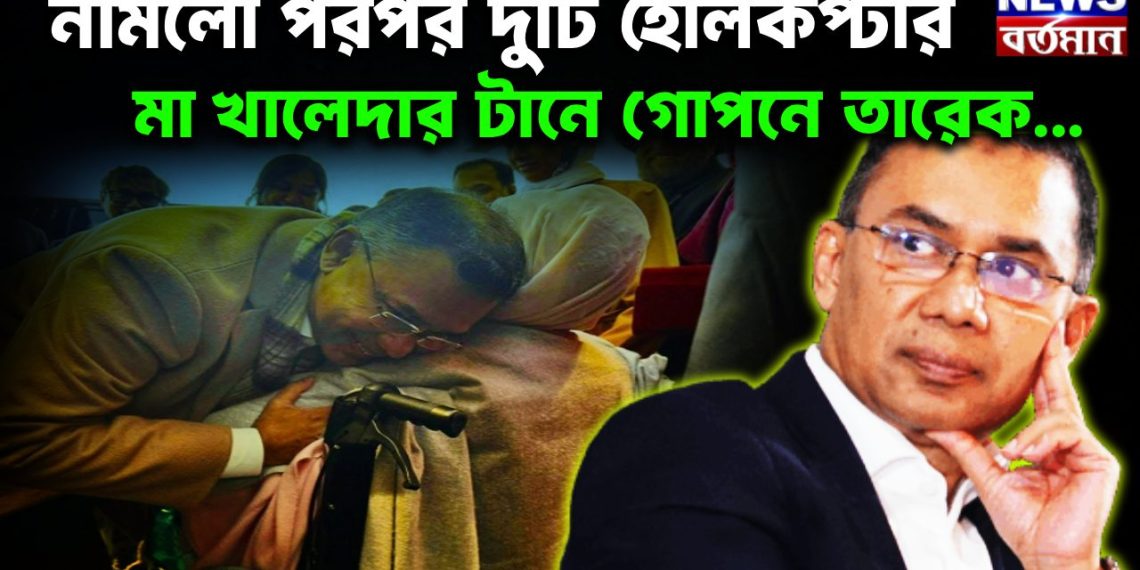 নামলো পরপর দুটি হেলিকপ্টার মা খালেদার টানে গোপনে তারেক