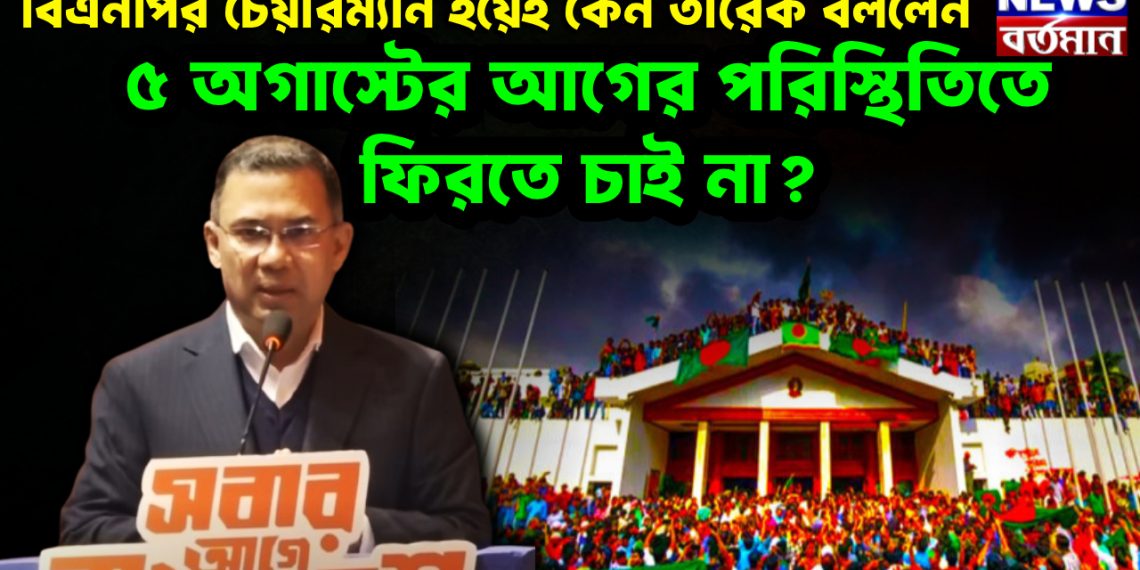 বিএনপির চেয়ারম্যান হয়েই কেন তারেক বললেন,  ৫ অগাস্টের আগের পরিস্থিতিতে ফিরতে চাই না?